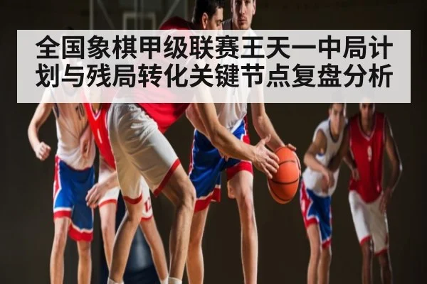 全国象棋甲级联赛王天一中局计划与残局转化关键节点复盘分析