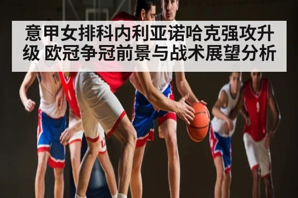 意甲女排科内利亚诺哈克强攻升级 欧冠争冠前景与战术展望分析