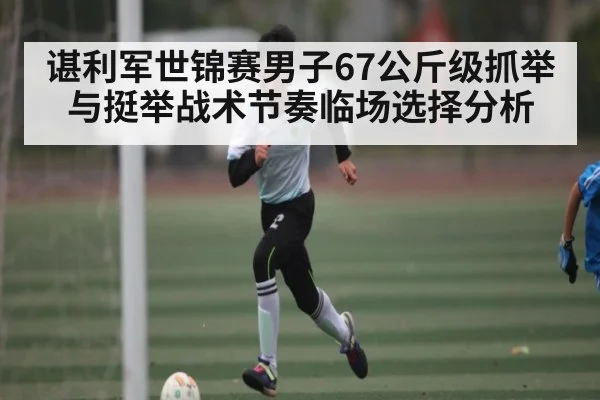 谌利军世锦赛男子67公斤级抓举与挺举战术节奏临场选择分析