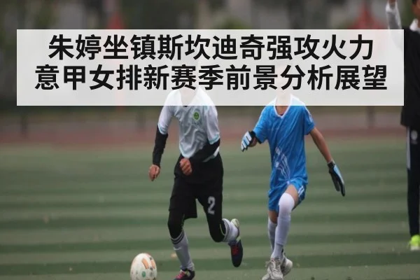 朱婷坐镇斯坎迪奇强攻火力 意甲女排新赛季前景分析展望